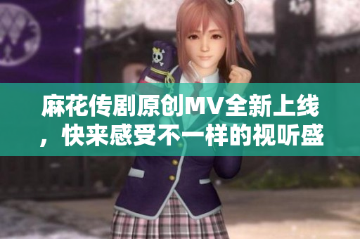 麻花传剧原创MV全新上线，快来感受不一样的视听盛宴！