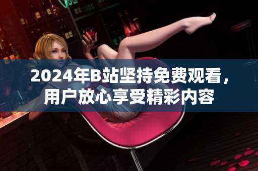 2024年B站坚持免费观看，用户放心享受精彩内容