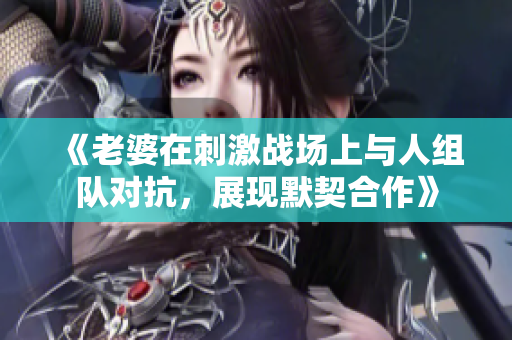 《老婆在刺激战场上与人组队对抗，展现默契合作》
