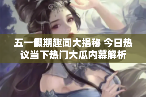 五一假期趣闻大揭秘 今日热议当下热门大瓜内幕解析