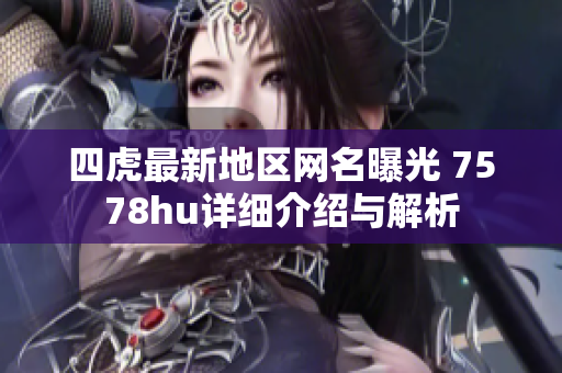 四虎最新地区网名曝光 7578hu详细介绍与解析