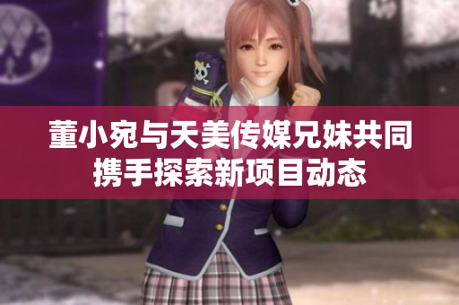 董小宛与天美传媒兄妹共同携手探索新项目动态