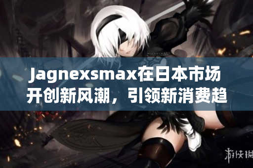 Jagnexsmax在日本市场开创新风潮，引领新消费趋势