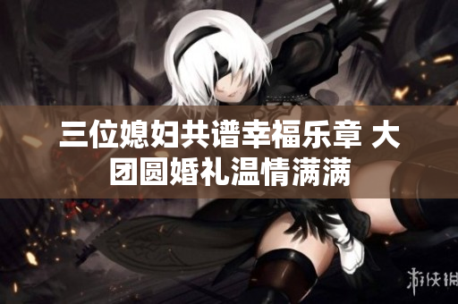 三位媳妇共谱幸福乐章 大团圆婚礼温情满满