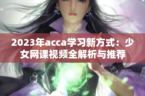 2023年acca学习新方式：少女网课视频全解析与推荐
