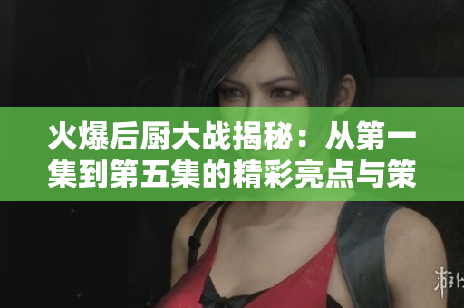火爆后厨大战揭秘：从第一集到第五集的精彩亮点与策略分析