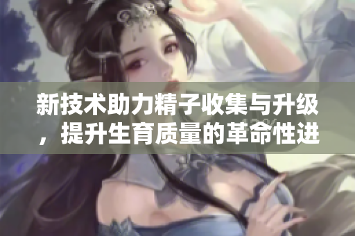 新技术助力精子收集与升级，提升生育质量的革命性进展