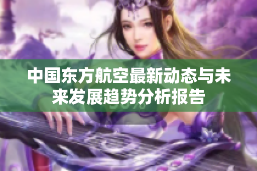 中国东方航空最新动态与未来发展趋势分析报告