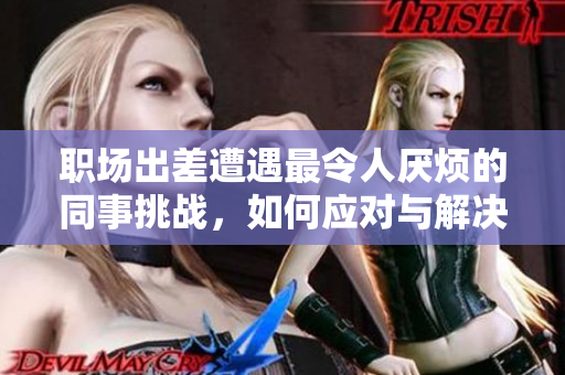 职场出差遭遇最令人厌烦的同事挑战，如何应对与解决