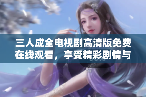 三人成全电视剧高清版免费在线观看，享受精彩剧情与情感纠葛