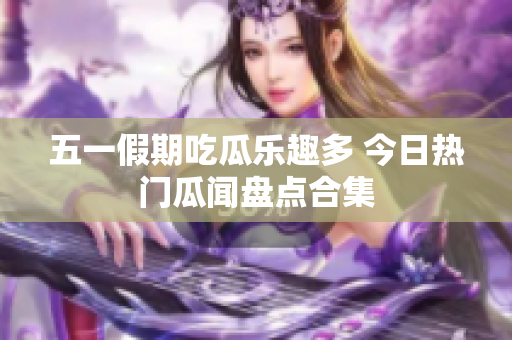 五一假期吃瓜乐趣多 今日热门瓜闻盘点合集