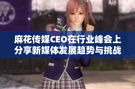 麻花传媒CEO在行业峰会上分享新媒体发展趋势与挑战