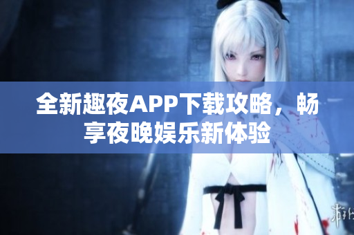 全新趣夜APP下载攻略，畅享夜晚娱乐新体验