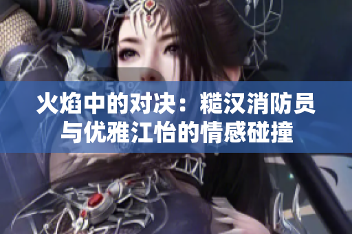 火焰中的对决：糙汉消防员与优雅江怡的情感碰撞