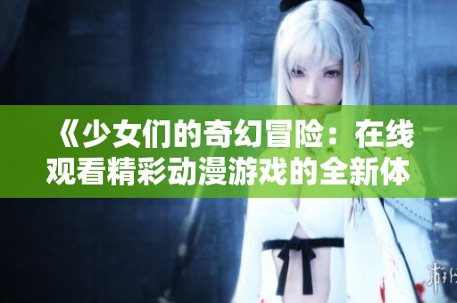 《少女们的奇幻冒险：在线观看精彩动漫游戏的全新体验》