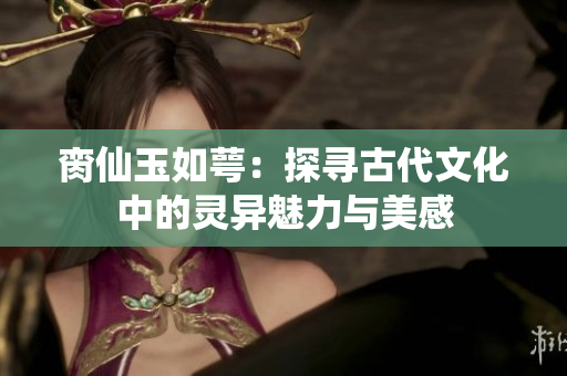 脔仙玉如萼：探寻古代文化中的灵异魅力与美感