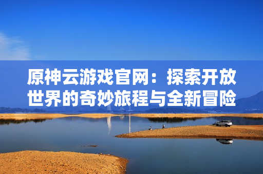 原神云游戏官网：探索开放世界的奇妙旅程与全新冒险