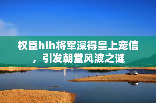 权臣hlh将军深得皇上宠信，引发朝堂风波之谜