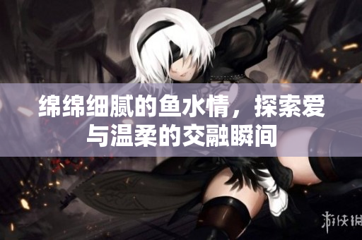 绵绵细腻的鱼水情，探索爱与温柔的交融瞬间