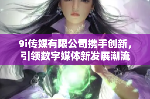 9i传媒有限公司携手创新，引领数字媒体新发展潮流