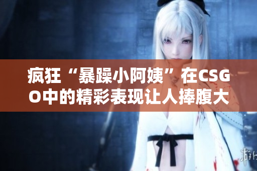 疯狂“暴躁小阿姨”在CSGO中的精彩表现让人捧腹大笑
