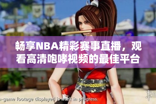畅享NBA精彩赛事直播，观看高清咆哮视频的最佳平台