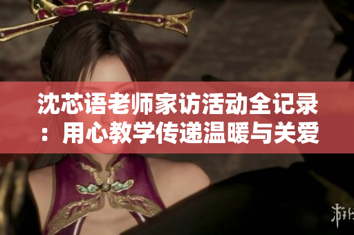 沈芯语老师家访活动全记录：用心教学传递温暖与关爱