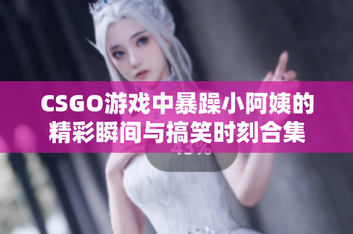 CSGO游戏中暴躁小阿姨的精彩瞬间与搞笑时刻合集
