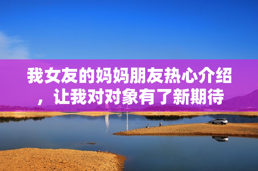 我女友的妈妈朋友热心介绍，让我对对象有了新期待