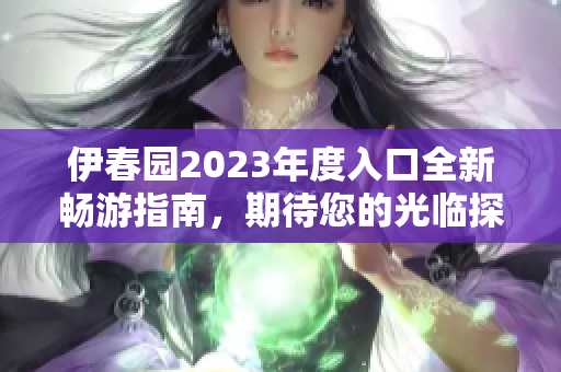 伊春园2023年度入口全新畅游指南，期待您的光临探索