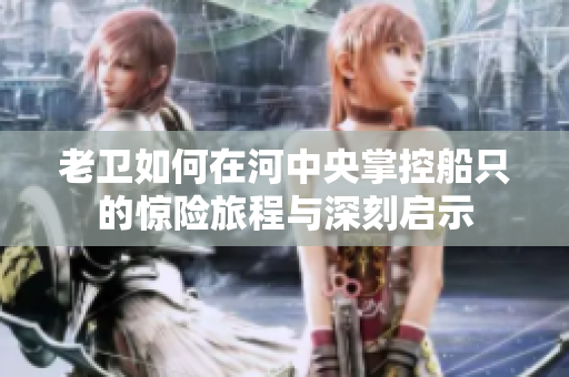 老卫如何在河中央掌控船只的惊险旅程与深刻启示