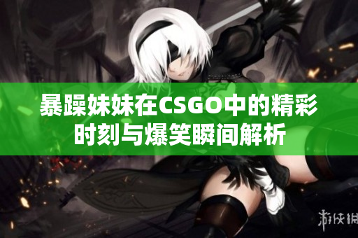 暴躁妹妹在CSGO中的精彩时刻与爆笑瞬间解析