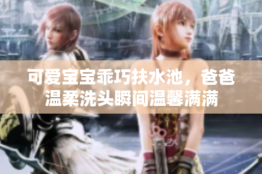 可爱宝宝乖巧扶水池，爸爸温柔洗头瞬间温馨满满