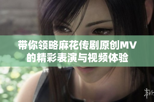 带你领略麻花传剧原创MV的精彩表演与视频体验