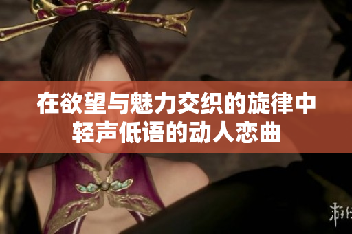 在欲望与魅力交织的旋律中轻声低语的动人恋曲
