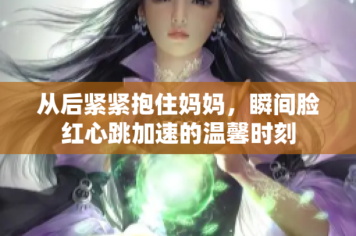 从后紧紧抱住妈妈，瞬间脸红心跳加速的温馨时刻