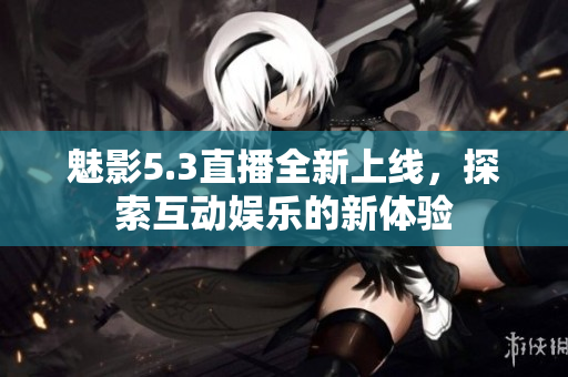 魅影5.3直播全新上线，探索互动娱乐的新体验