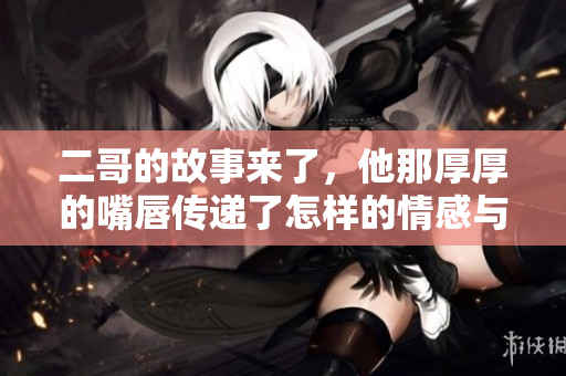 二哥的故事来了，他那厚厚的嘴唇传递了怎样的情感与生活体验