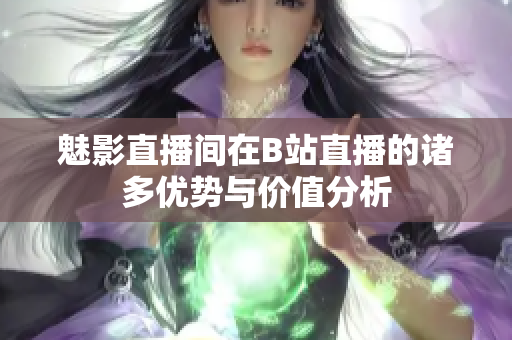 魅影直播间在B站直播的诸多优势与价值分析