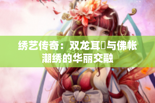 绣艺传奇：双龙耳帳与佛帐潮绣的华丽交融