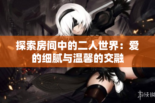 探索房间中的二人世界：爱的细腻与温馨的交融