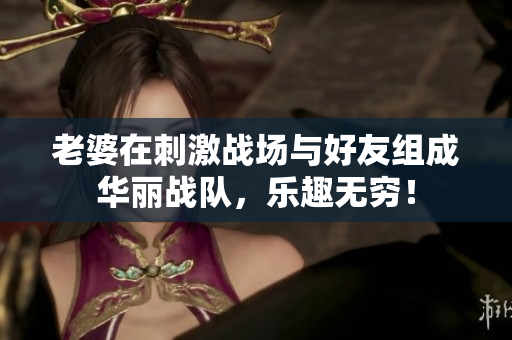 老婆在刺激战场与好友组成华丽战队，乐趣无穷！