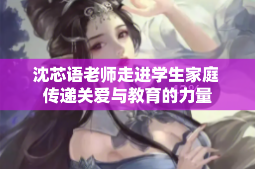 沈芯语老师走进学生家庭 传递关爱与教育的力量