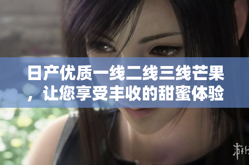 日产优质一线二线三线芒果，让您享受丰收的甜蜜体验