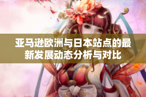 亚马逊欧洲与日本站点的最新发展动态分析与对比