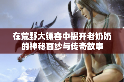 在荒野大镖客中揭开老奶奶的神秘面纱与传奇故事
