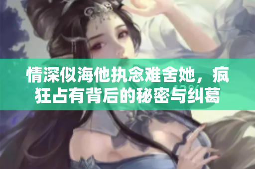 情深似海他执念难舍她，疯狂占有背后的秘密与纠葛