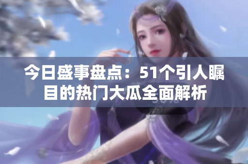 今日盛事盘点：51个引人瞩目的热门大瓜全面解析