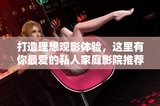 打造理想观影体验，这里有你最爱的私人家庭影院推荐