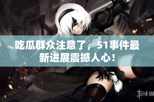 吃瓜群众注意了，51事件最新进展震撼人心！